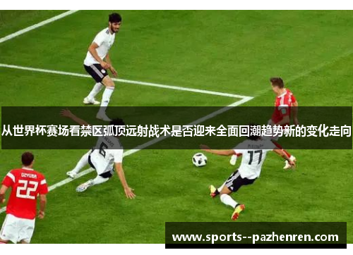 从世界杯赛场看禁区弧顶远射战术是否迎来全面回潮趋势新的变化走向