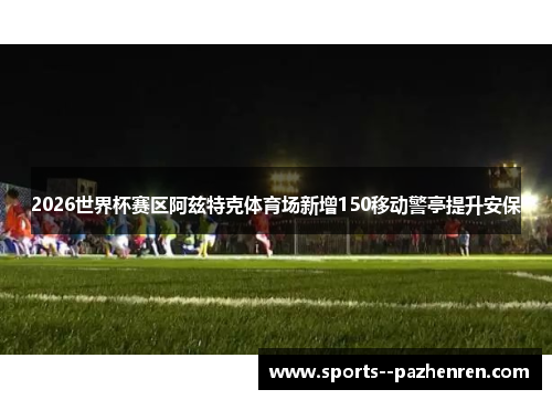 2026世界杯赛区阿兹特克体育场新增150移动警亭提升安保